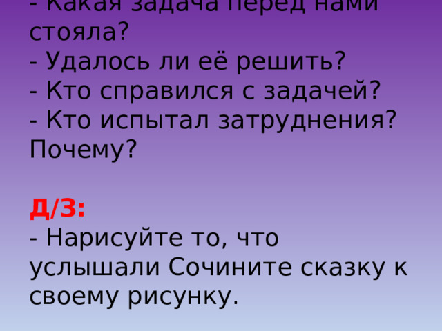 - Какая задача перед нами стояла?  - Удалось ли её решить?  - Кто справился с задачей?  - Кто испытал затруднения? Почему?   Д/З:  - Нарисуйте то, что услышали Сочините сказку к своему рисунку.   