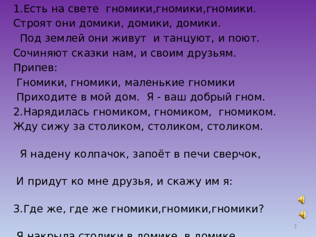 1.Есть на свете гномики,гномики,гномики. Строят они домики, домики, домики.  Под землей они живут и танцуют, и поют. Сочиняют сказки нам, и своим друзьям. Припев:  Гномики, гномики, маленькие гномики  Приходите в мой дом. Я - ваш добрый гном. 2.Нарядилась гномиком, гномиком, гномиком. Жду сижу за столиком, столиком, столиком.  Я надену колпачок, запоёт в печи сверчок,  И придут ко мне друзья, и скажу им я: 3.Где же, где же гномики,гномики,гномики?  Я накрыла столики в домике, в домике.  Угощу я их печеньем и малиновым вареньем.  Чаем майским напою, песенку спою.  