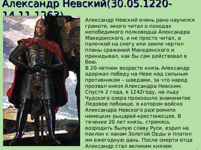Александр Невский(30.05.1220-14.11.1263).  Александр Невский очень рано научился грамоте, много читал о походах непобедимого полководца Александра Македонского, и не просто читал, а палочкой на снегу или земле чертил планы сражений Македонского и прикидывал, как бы сам действовал в бою. В 20-летнем возрасте князь Александр одержал победу на Неве над сильным противником – шведами, за что народ прозвал князя Александра Невским. Спустя 2 года, в 1242году, на льду Чудского озера произошло знаменитое Ледовое побоище, в котором войско Александра Невского разгромило немецких рыцарей-крестоносцев. В течение 20 лет князь, стремясь возродить былую славу Руси, ездил на поклон к ханам Золотой Орды и платил им ежегодную дань. После смерти отца Александр стал великим князем Владимирским. В 1263 г. после очередной поездки в Орду, князь тяжело заболел и вскоре умер. В народе говорили, что он был отравлен. Похоронили полководца во Владимире.  