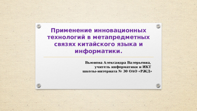 Применение инновационных технологий в метапредметных связях китайского языка и информатики. Вьюнова Александра Валерьевна, учитель информатики и ИКТ школы-интерната № 30 ОАО «РЖД» 