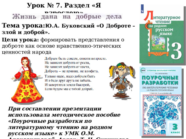 Урок № 7. Раздел «Я взрослею» Тема урока: Ю.А. Буковский «О Доброте – злой и доброй». Цели урока: формировать представления о доброте как основе нравственно-этических ценностей народа . При составлении презентации использовала методическое пособие «Поурочные разработки по литературному чтению на родном русском языке» к УМК О.М. Александровой. Автор: Т. Н. Ситникова 