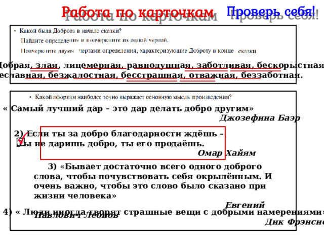  Добрая, злая, лицемерная, равнодушная, заботливая, бескорыстная,  тщеславная, безжалостная, бесстрашная, отважная, беззаботная.  1) « Самый лучший дар – это дар делать добро другим»  Джозефина Баэр   2) Если ты за добро благодарности ждёшь –  Ты не даришь добро, ты его продаёшь.  Омар Хайям  3) « Бывает достаточно всего одного доброго слова, чтобы почувствовать себя окрылённым. И очень важно, чтобы это слово было сказано при жизни человека»  Евгений Павлович Леонов   4) « Люди иногда творят страшные вещи с добрыми намерениями»  Дик Фрэнсис 