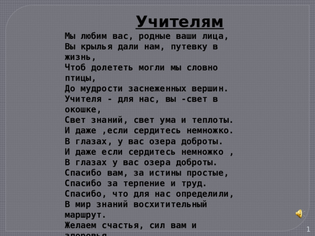  Учителям  Мы любим вас, родные ваши лица, Вы крылья дали нам, путевку в жизнь, Чтоб долететь могли мы словно птицы, До мудрости заснеженных вершин. Учителя - для нас, вы -свет в окошке, Свет знаний, свет ума и теплоты. И даже ,если сердитесь немножко. В глазах, у вас озера доброты. И даже если сердитесь немножко , В глазах у вас озера доброты. Спасибо вам, за истины простые, Спасибо за терпение и труд. Спасибо, что для нас определили, В мир знаний восхитительный маршрут. Желаем счастья, сил вам и здоровья, Цветов, успеха, радости, любви, Учеников веселое сословье, Мечтаем, чтобы вечно жили Вы,  