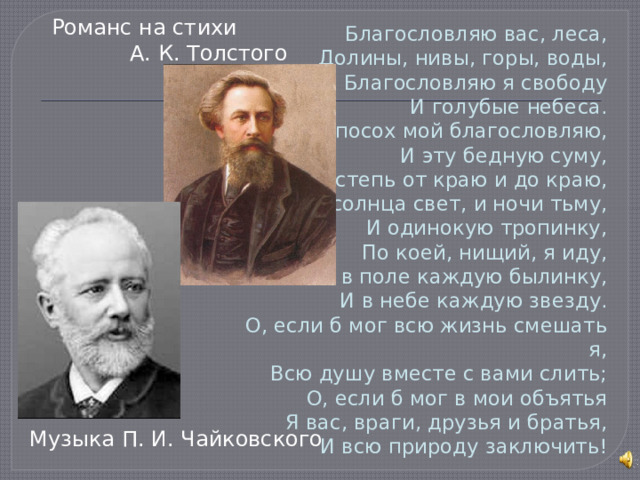 Романс на стихи А. К. Толстого Благословляю вас, леса,  Долины, нивы, горы, воды,  Благословляю я свободу  И голубые небеса.  И посох мой благословляю,  И эту бедную суму,  И степь от краю и до краю,  И солнца свет, и ночи тьму,  И одинокую тропинку,  По коей, нищий, я иду,  И в поле каждую былинку,  И в небе каждую звезду.  О, если б мог всю жизнь смешать я,  Всю душу вместе с вами слить;  О, если б мог в мои объятья  Я вас, враги, друзья и братья,  И всю природу заключить! Музыка П. И. Чайковского 