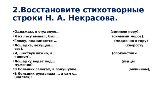 2.Восстановите стихотворные строки Н. А. Некрасова. Однажды, в студеную… (зимнюю пору), Я из лесу вышел; был… (сильный мороз). Гляжу, поднимается ... (медленно в гору) Лошадка, везущая… (хворосту воз). И, шествуя важно, в … (спокойствии чинном), Лошадку ведет под… (уздцы мужичок) В больших сапогах, в полушубке… (овчинном), В больших рукавицах ... а сам с… (ноготок)! 