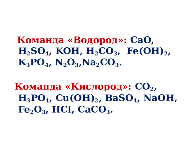   Команда «Водород»: CaO, H 2 SO 4 , KOH, H 2 CO 3 , Fe(OH) 2 , K 3 PO 4 , N 2 O 3 ,Na 2 CO 3 .    Команда «Кислород»: CO 2 , H 3 PO 4 , Cu(OH) 2 , BaSO 4 , NaOH, Fe 2 O 3 , HCl, CaCO 3 .   