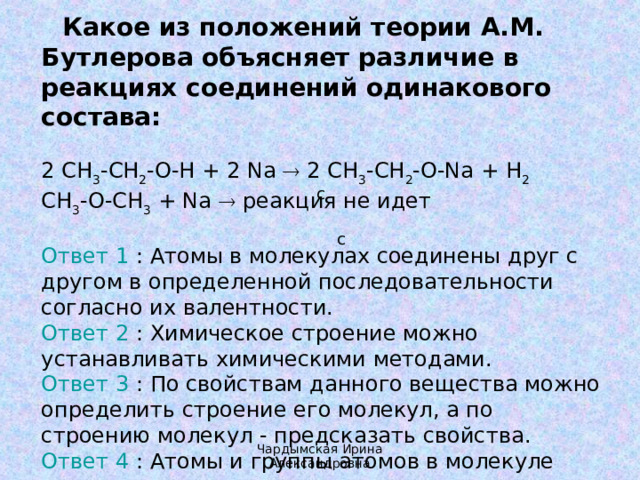    Какое из положений теории А.М. Бутлерова объясняет различие в реакциях соединений одинакового состава: 2 CH 3 -CH 2 -O-H + 2 Na  2 CH 3 -CH 2 -O-Na + H 2   CH 3 -O-CH 3 + Na  реакция не идет Ответ 1 : Атомы в молекулах соединены друг с другом в определенной последовательности согласно их валентности.  Ответ 2 : Химическое строение можно устанавливать химическими методами.  Ответ 3 : По свойствам данного вещества можно определить строение его молекул, а по строению молекул - предсказать свойства.  Ответ 4 : Атомы и группы атомов в молекуле оказывают друг на друга взаимное влияние. с с Чардымская Ирина Александровна 