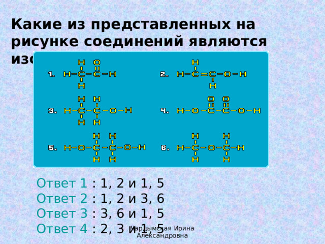 Какие из представленных на рисунке соединений являются изомерами? Ответ 1 : 1, 2 и 1, 5  Ответ 2 : 1, 2 и 3, 6  Ответ 3 : 3, 6 и 1, 5  Ответ 4 : 2, 3 и 1, 5 Чардымская Ирина Александровна 
