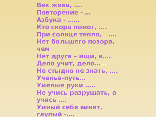 Век живи, …. Повторение - … Азбука - …… Кто скоро помог, …. При солнце тепло, …. Нет большего позора, чем Нет друга – ищи, а…. Дело учит, дело… … Не стыдно не знать, …. Ученье-путь… Умелые руки ….. Не учись разрушать, а учись …. Умный себя винит, глупый -…. Труд кормит, а …… 