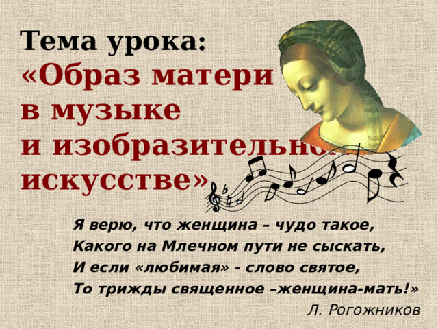   Тема урока:  «Образ матери  в музыке  и изобразительном  искусстве» Я верю, что женщина – чудо такое, Какого на Млечном пути не сыскать, И если «любимая» - слово святое, То трижды священное –женщина-мать!»    Л. Рогожников 