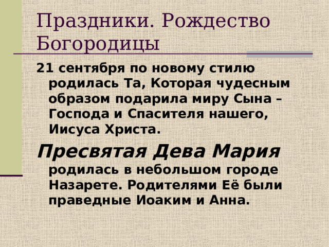 Праздники.  Рождество Богородицы 21 сентября по новому стилю родилась Та, Которая чудесным образом подарила миру Сына – Господа и Спасителя нашего, Иисуса Христа. Пресвятая Дева Мария родилась в небольшом городе Назарете. Родителями Её были праведные Иоаким и Анна. 