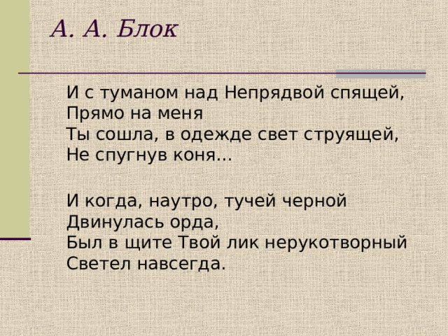 А. А. Блок    И с туманом над Непрядвой спящей,  Прямо на меня  Ты сошла, в одежде свет струящей,  Не спугнув коня…  И когда, наутро, тучей черной  Двинулась орда,  Был в щите Твой лик нерукотворный  Светел навсегда.    