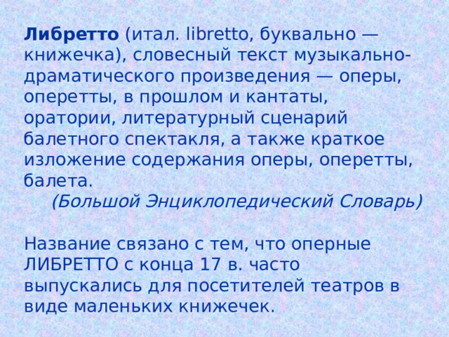 Либретто (итал. libretto, буквально — книжечка), словесный текст музыкально-драматического произведения — оперы, оперетты, в прошлом и кантаты, оратории, литературный сценарий балетного спектакля, а также краткое изложение содержания оперы, оперетты, балета. (Большой Энциклопедический Словарь) Название связано с тем, что оперные ЛИБРЕТТО с конца 17 в. часто выпускались для посетителей театров в виде маленьких книжечек. 