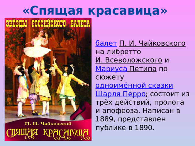 «Спящая красавица»   балет  П. И. Чайковского на либретто И. Всеволожского и Мариуса Петипа по сюжету одноимённой сказки  Шарля Перро ; состоит из трёх действий, пролога и апофеоза. Написан в 1889, представлен публике в 1890. 