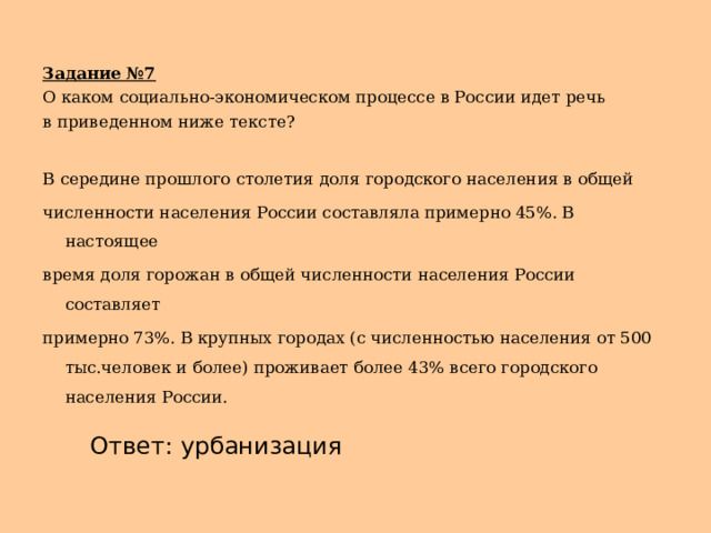 Задание №7 О каком социально-экономическом процессе в России идет речь в приведенном ниже тексте? В середине прошлого столетия доля городского населения в общей численности населения России составляла примерно 45%. В настоящее время доля горожан в общей численности населения России составляет примерно 73%. В крупных городах (с численностью населения от 500 тыс.человек и более) проживает более 43% всего городского населения России. Ответ: урбанизация 