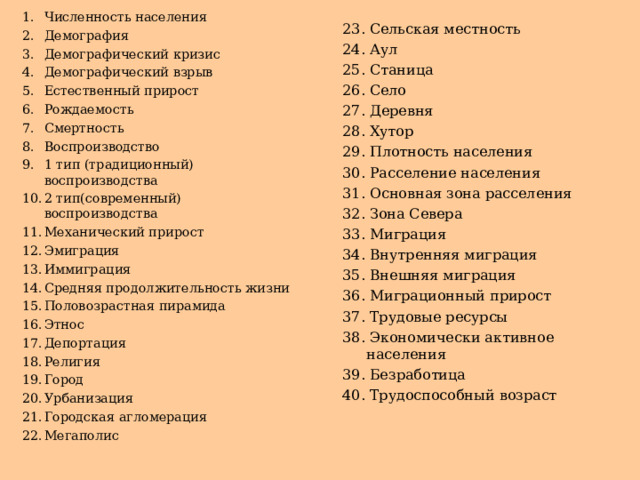 Численность населения Демография Демографический кризис Демографический взрыв Естественный прирост Рождаемость Смертность Воспроизводство 1 тип (традиционный) воспроизводства 2 тип(современный) воспроизводства Механический прирост Эмиграция Иммиграция Средняя продолжительность жизни Половозрастная пирамида Этнос Депортация Религия Город Урбанизация Городская агломерация Мегаполис 23. Сельская местность 24. Аул 25. Станица 26. Село 27. Деревня 28. Хутор 29. Плотность населения 30. Расселение населения 31. Основная зона расселения 32. Зона Севера 33. Миграция 34. Внутренняя миграция 35. Внешняя миграция 36. Миграционный прирост 37. Трудовые ресурсы 38. Экономически активное населения 39. Безработица 40. Трудоспособный возраст 