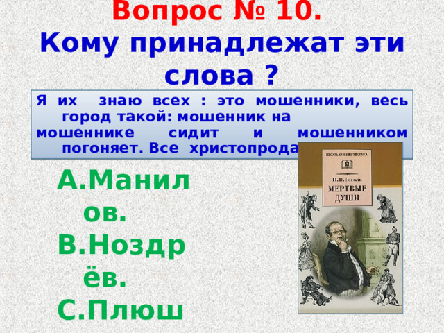   Вопрос № 10.   Кому принадлежат эти слова ?    Я их знаю всех : это мошенники, весь город такой: мошенник на мошеннике сидит и мошенником погоняет. Все христопродавцы .  Манилов. Ноздрёв. Плюшкин. Собакевич. 