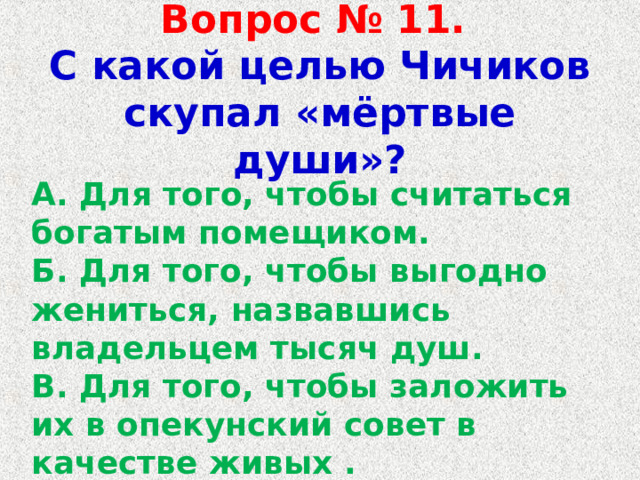 Вопрос № 11.   С какой целью Чичиков скупал «мёртвые души»? А. Для того, чтобы считаться богатым помещиком. Б. Для того, чтобы выгодно жениться, назвавшись владельцем тысяч душ. В. Для того, чтобы заложить их в опекунский совет в качестве живых . Г. Для того, чтобы выиграть пари. 