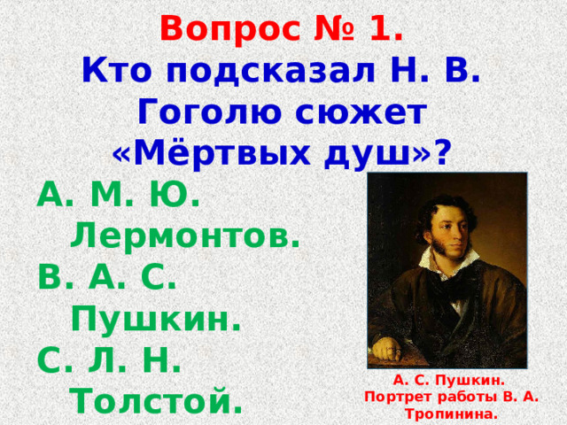 Вопрос № 1.  Кто подсказал Н. В. Гоголю сюжет «Мёртвых душ»?  М. Ю. Лермонтов.  А. С. Пушкин.  Л. Н. Толстой.  И. С. Тургенев. А. С. Пушкин. Портрет работы В. А. Тропинина. 