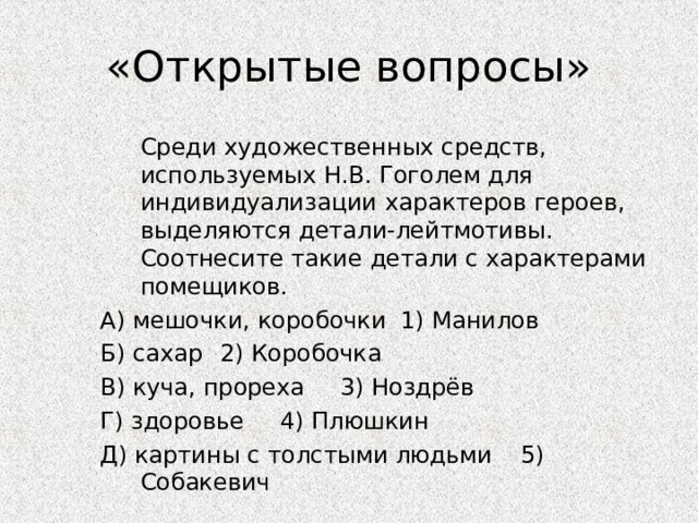 «Открытые вопросы»   Среди художественных средств, используемых Н.В. Гоголем для индивидуализации характеров героев, выделяются детали-лейтмотивы. Соотнесите такие детали с характерами помещиков. А) мешочки, коробочки    1) Манилов Б) сахар      2) Коробочка В) куча, прореха     3) Ноздрёв Г) здоровье      4) Плюшкин Д) картины с толстыми людьми  5) Собакевич 