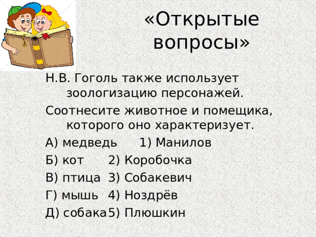 «Открытые вопросы» Н.В. Гоголь также использует зоологизацию персонажей. Соотнесите животное и помещика, которого оно характеризует. А) медведь     1) Манилов Б) кот     2) Коробочка В) птица     3) Собакевич Г) мышь     4) Ноздрёв Д) собака     5) Плюшкин 