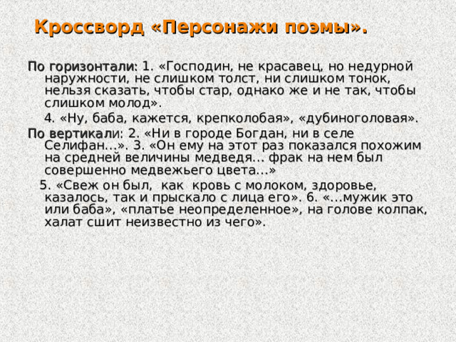  Кроссворд «Персонажи поэмы».  По горизонтали: 1. «Господин, не красавец, но недурной наружности, не слишком толст, ни слишком тонок, нельзя сказать, чтобы стар, однако же и не так, чтобы слишком молод».  4. «Ну, баба, кажется, крепколобая», «дубиноголовая». По вертикали: 2. «Ни в городе Богдан, ни в селе Селифан…». 3. «Он ему на этот раз показался похожим на средней величины медведя… фрак на нем был совершенно медвежьего цвета…»  5. «Свеж он был, как кровь с молоком, здоровье, казалось, так и прыскало с лица его». 6. «…мужик это или баба», «платье неопределенное», на голове колпак, халат сшит неизвестно из чего». 