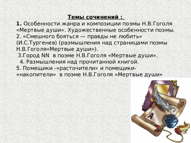 Темы сочинений :  1. Особенности жанра и композиции поэмы Н.В.Гоголя «Мертвые души». Художественные особенности поэмы. 2. «Смешного бояться — правды не любить» (И.С.Тургенев) (размышления над страницами поэмы Н.В.Гоголя«Мертвые души»).  3.Город NN в поэме Н.В.Гоголя «Мертвые души».  4. Размышления над прочитанной книгой. 5. Помещики -«расточители» и помещики- «накопители» в поэме Н.В.Гоголя «Мертвые души» 