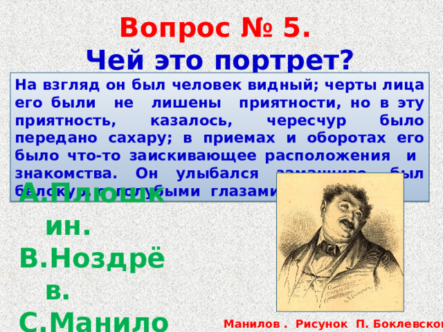  Вопрос № 5.  Чей это портрет? На взгляд он был человек видный; черты лица его были не лишены приятности, но в эту приятность, казалось, чересчур было передано сахару; в приемах и оборотах его было что-то заискивающее расположения и знакомства. Он улыбался заманчиво, был белокур, с голубыми глазами. Плюшкин. Ноздрёв. Манилов.  Собакевич. Манилов . Рисунок П. Боклевского. 