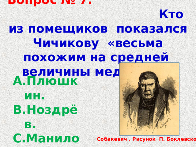  Вопрос № 7. Кто из помещиков показался Чичикову «весьма похожим на средней величины медведя» ? Плюшкин. Ноздрёв. Манилов. Собакевич. Собакевич . Рисунок П. Боклевского. 