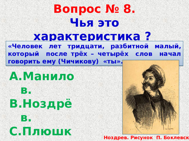 Вопрос № 8.  Чья это характеристика ? «Человек лет тридцати, разбитной малый, который после трёх – четырёх слов начал говорить ему (Чичикову) «ты». Манилов. Ноздрёв. Плюшкин. Собакевич. Ноздрев. Рисунок П. Боклевского. 