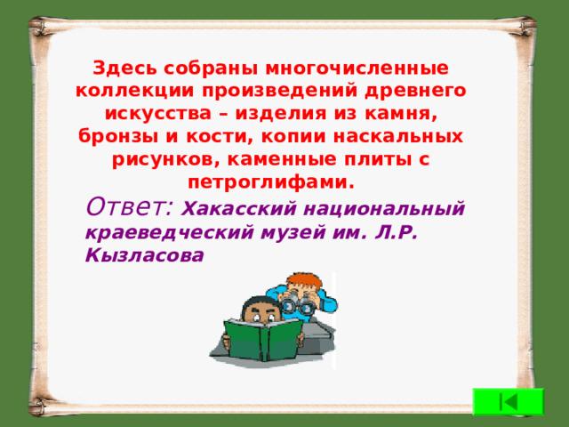 Здесь собраны многочисленные коллекции произведений древнего искусства – изделия из камня, бронзы и кости, копии наскальных рисунков, каменные плиты с петроглифами. Ответ: Хакасский национальный краеведческий музей им. Л.Р. Кызласова  