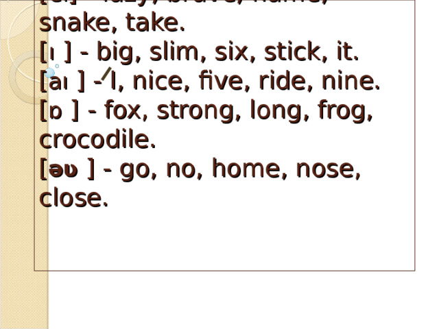       [ æ ] sad, bad, fat, angry, cat.  [ eı ] - lazy, brave, name, snake, take.  [ ı  ] - big, slim, six, stick, it.  [ aı  ] - I, nice, five, ride, nine.  [ ɒ  ] - fox, strong, long, frog, crocodile.  [ əʋ  ] - go, no, home, nose, close.    