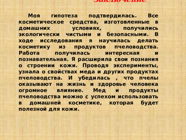  Заключение  Моя гипотеза подтвердилась. Все косметическое средства, изготовленные в домашних условиях, получились экологически чистыми и безопасными. В ходе исследования я научилась делать косметику из продуктов пчеловодства. Работа получилась интересная и познавательная. Я расширила свои познания о строении кожи. Проводя эксперименты, узнала о свойствах меда и других продуктах пчеловодства. И убедилась , что пчелы оказывают на жизнь и здоровье человека огромное влияние. Мед и продукты пчеловодства можно с успехом использовать в домашней косметике, которая будет полезной для кожи.   