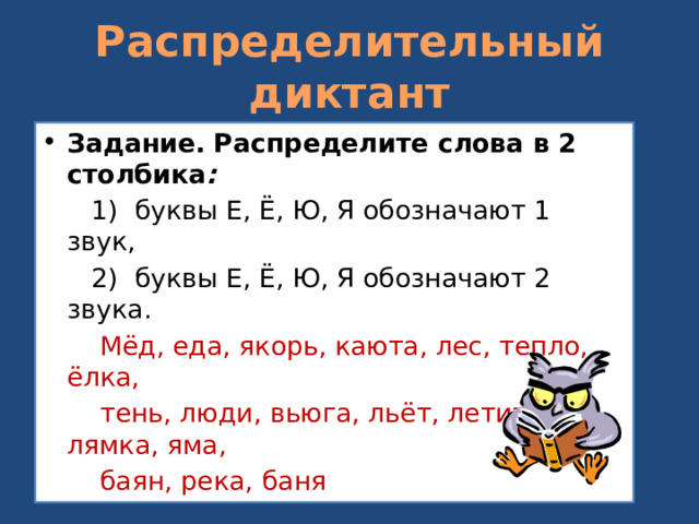 Распределительный диктант Задание. Распределите слова в 2 столбика :  1) буквы Е, Ё, Ю, Я обозначают 1 звук,  2) буквы Е, Ё, Ю, Я обозначают 2 звука.  Мёд, еда, якорь, каюта, лес, тепло, ёлка,  тень, люди, вьюга, льёт, летит, лямка, яма,  баян, река, баня  