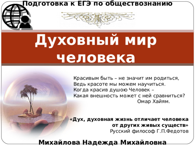 Подготовка к ЕГЭ по обществознанию Духовный мир человека Красивым быть – не значит им родиться, Ведь красоте мы можем научиться. Когда красив душою Человек – Какая внешность может с ней сравниться?  Омар Хайям. «Дух, духовная жизнь отличает человека от других живых существ» Русский философ Г.П.Федотов Михайлова Надежда Михайловна 