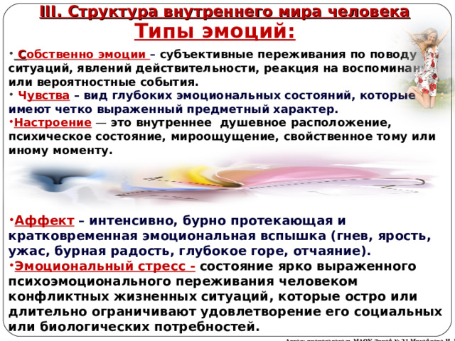 III. Структура внутреннего мира человека Типы эмоций:  С обственно эмоции – субъективные переживания по поводу ситуаций, явлений действительности, реакция на воспоминания или вероятностные события.  Ч увства  – вид глубоких эмоциональных состояний, которые имеют четко выраженный предметный характер. Настроение  — это внутреннее душевное расположение, психическое состояние, мироощущение, свойственное тому или иному моменту. Аффект  – интенсивно, бурно протекающая и кратковременная эмоциональная вспышка (гнев, ярость, ужас, бурная радость, глубокое горе, отчаяние). Эмоциональный стресс -  состояние ярко выраженного психоэмоционального переживания человеком конфликтных жизненных ситуаций, которые остро или длительно ограничивают удовлетворение его социальных или биологических потребностей. Автор: преподаватель МАОУ Лицей № 21 Михайлова Н. М. 