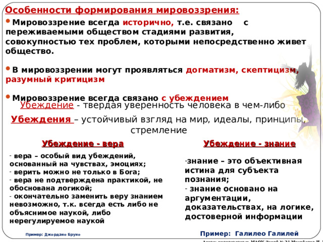 Особенности формирования мировоззрения: Мировоззрение всегда исторично, т.е. связано с переживаемыми обществом стадиями развития, совокупностью тех проблем, которыми непосредственно живет общество. В мировоззрении могут проявляться догматизм, скептицизм, разумный критицизм Мировоззрение всегда связано с убеждением Убеждение - твердая уверенность человека в чем-либо Убеждения – устойчивый взгляд на мир, идеалы, принципы, стремление Убеждение - вера Убеждение - знание  вера – особый вид убеждений, основанный на чувствах, эмоциях;  верить можно не только в Бога;  вера не подтверждена практикой, не обоснована логикой;  окончательно заменить веру знанием невозможно, т.к. всегда есть либо не объяснимое наукой, либо нерегулируемое наукой знание – это объективная истина для субъекта познания;  знание основано на аргументации, доказательствах, на логике, достоверной информации Пример: Галилео Галилей Пример: Джордано Бруно Автор: преподаватель МАОУ Лицей № 21 Михайлова Н. М. 