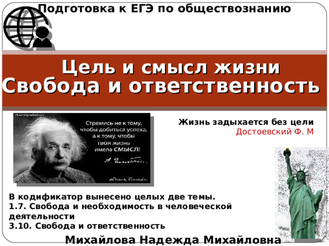 Подготовка к ЕГЭ по обществознанию Цель и смысл жизни Свобода и ответственность Жизнь задыхается без цели Достоевский Ф. М В кодификатор вынесено целых две темы. 1.7. Свобода и необходимость в человеческой деятельности 3.10. Свобода и ответственность Михайлова Надежда Михайловна 