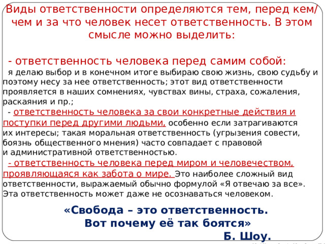 Виды ответственности определяются тем, перед кем/чем и за что человек несет ответственность. В этом смысле можно выделить:     - ответственность человека перед самим собой:   я делаю выбор и в конечном итоге выбираю свою жизнь, свою судьбу и поэтому несу за нее ответственность; этот вид ответственности проявляется в наших сомнениях, чувствах вины, страха, сожаления, раскаяния и пр.;    - ответственность человека за свои конкретные действия и поступки перед другими людьми, особенно если затрагиваются их интересы; такая моральная ответственность (угрызения совести, боязнь общественного мнения) часто совпадает с правовой и административной ответственностью.     - ответственность человека перед миром и человечеством, проявляющаяся как забота о мире. Это наиболее сложный вид ответственности, выражаемый обычно формулой «Я отвечаю за все». Эта ответственность может даже не осознаваться человеком. «Свобода – это ответственность.  Вот почему её так боятся»  Б. Шоу. Автор: преподаватель МАОУ Лицей № 21 Михайлова Н. М. 