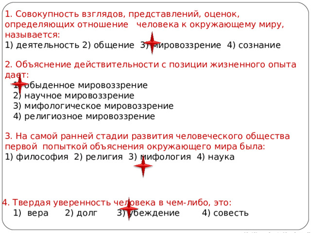 1. Совокупность взглядов, представлений, оценок, определяющих отношение  человека к окружающему миру, называется: 1) деятельность 2) общение 3) мировоззрение 4) сознание 2. Объяснение действительности с позиции жизненного опыта дает:     1) обыденное мировоззрение     2) научное мировоззрение     3) мифологическое мировоззрение     4) религиозное мировоззрение 3. На самой ранней стадии развития человеческого общества первой  попыткой объяснения окружающего мира была: 1) философия 2) религия 3) мифология 4) наука 4. Твердая уверенность человека в чем-либо, это:     1) вера   2) долг     3) убеждение     4) совесть Автор: преподаватель МАОУ Лицей № 21 Михайлова Н. М. 