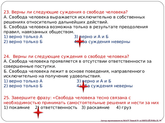 23. Верны ли следующие суждения о свободе человека? А. Свобода человека выражается исключительно в собственных решениях относительно дальнейших действий. Б. Свобода человека возможна только в результате преодоления правил, навязанных обществом. 1) верно только А                        3) верно и А и Б 2) верно только Б                        4) оба суждения неверны 24. Верны ли следующие суждения о свободе человека? А. Свобода человека проявляется в отсутствии ответственности за совершенные поступки. Б. Свобода человека лежит в основе поведения, направленного исключительно на получение удовольствия. 1) верно только А                          3) верно и А и Б 2) верно только Б                          4) оба суждения неверны 25. Завершите фразу: «Свобода человека тесно связана с необходимостью принимать самостоятельные решения и нести за них 1) покаяние 2) ответственность 3) раскаяние 4) груз 