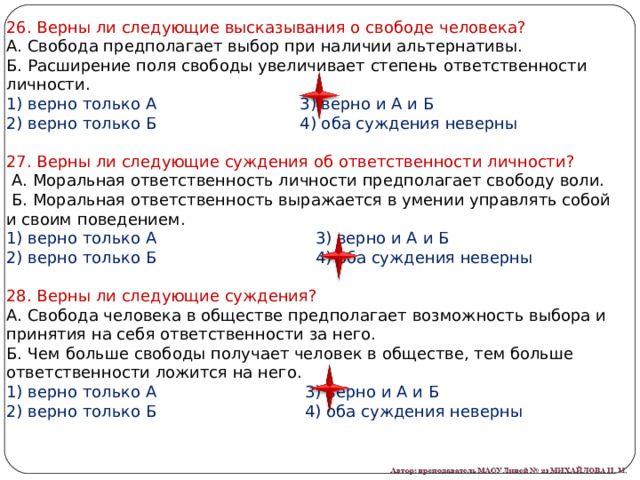 26. Верны ли следующие высказывания о свободе человека? А. Свобода предполагает выбор при наличии альтернативы. Б. Расширение поля свободы увеличивает степень ответственности личности. 1) верно только А                            3) верно и А и Б 2) верно только Б                           4) оба суждения неверны 27. Верны ли следующие суждения об ответственности личности?   А. Моральная ответственность личности предполагает свободу воли.   Б. Моральная ответственность выражается в умении управлять собой и своим поведением. 1) верно только А                               3) верно и А и Б 2) верно только Б                              4) оба суждения неверны 28. Верны ли следующие суждения? А. Свобода человека в обществе предполагает возможность выбора и принятия на себя ответственности за него. Б. Чем больше свободы получает человек в обществе, тем больше ответственности ложится на него. 1) верно только А                             3) верно и А и Б 2) верно только Б                             4) оба суждения неверны 