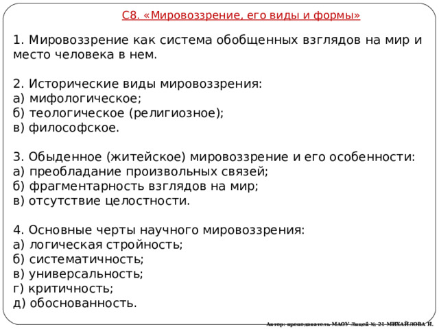 С8. «Ми­ро­воз­зре­ние, его виды и формы» 1. Ми­ро­воз­зре­ние как си­сте­ма обоб­щен­ных взгля­дов на мир и место че­ло­ве­ка в нем.   2. Ис­то­ри­че­ские виды ми­ро­воз­зре­ния: а) ми­фо­ло­ги­че­ское; б) тео­ло­ги­че­ское (ре­ли­ги­оз­ное); в) фи­ло­соф­ское.    3. Обы­ден­ное (жи­тей­ское) ми­ро­воз­зре­ние и его осо­бен­но­сти: а) пре­об­ла­да­ние про­из­воль­ных свя­зей; б) фраг­мен­тар­ность взгля­дов на мир; в) от­сут­ствие це­лост­но­сти.   4. Ос­нов­ные черты на­уч­но­го ми­ро­воз­зре­ния: а) ло­ги­че­ская строй­ность; б) си­сте­ма­тич­ность; в) уни­вер­саль­ность; г) кри­тич­ность; д) обос­но­ван­ность. Автор: преподаватель МАОУ Лицей № 21 МИХАЙЛОВА Н. М. 