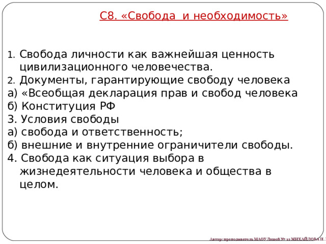 С8. «Свобода и необходимость» Свобода личности как важнейшая ценность цивилизационного человечества. Документы, гарантирующие свободу человека а) «Всеобщая декларация прав и свобод человека б) Конституция РФ 3. Условия свободы а) свобода и ответственность; б) внешние и внутренние ограничители свободы. 4. Свобода как ситуация выбора в жизнедеятельности человека и общества в целом. 