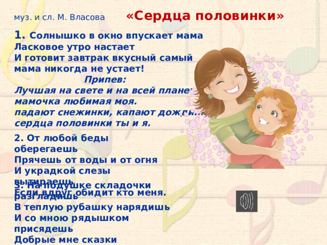 муз. и сл. М. Власова  «Сердца половинки» 1. Солнышко в окно впускает мама Ласковое утро настает И готовит завтрак вкусный самый мама никогда не устает!  Припев: Лучшая на свете и на всей планете мамочка любимая моя. падают снежинки, капают дождинки сердца половинки ты и я. 2. От любой беды оберегаешь Прячешь от воды и от огня И украдкой слезы вытираешь Если вдруг обидит кто меня. 3. На подушке складочки разгладишь В теплую рубашку нарядишь И со мною рядышком присядешь Добрые мне сказки говоришь. 10 