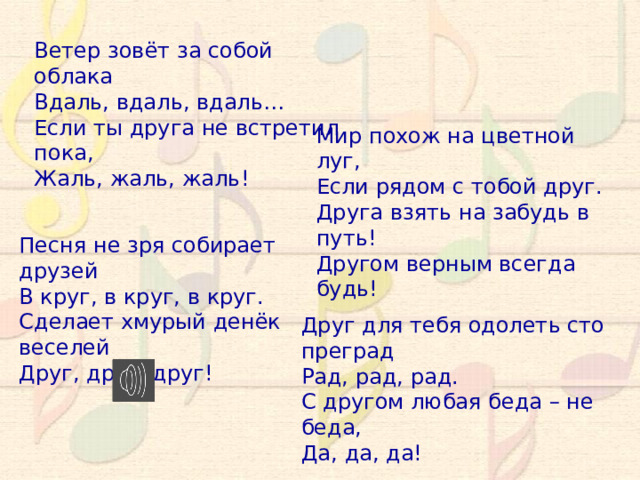 Ветер зовёт за собой облака Вдаль, вдаль, вдаль… Если ты друга не встретил пока, Жаль, жаль, жаль! Мир похож на цветной луг, Если рядом с тобой друг. Друга взять на забудь в путь! Другом верным всегда будь! Песня не зря собирает друзей В круг, в круг, в круг. Сделает хмурый денёк веселей Друг, друг, друг! Друг для тебя одолеть сто преград Рад, рад, рад. С другом любая беда – не беда, Да, да, да! 10 