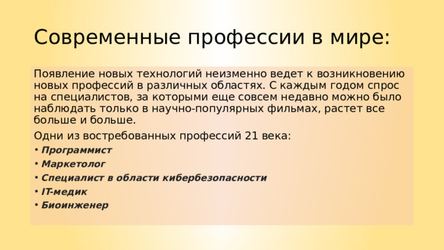 Современные профессии в мире: Появление новых технологий неизменно ведет к возникновению новых профессий в различных областях. С каждым годом спрос на специалистов, за которыми еще совсем недавно можно было наблюдать только в научно-популярных фильмах, растет все больше и больше. Одни из востребованных профессий 21 века: Программист Маркетолог Специалист в области кибербезопасности IT-медик Биоинженер   