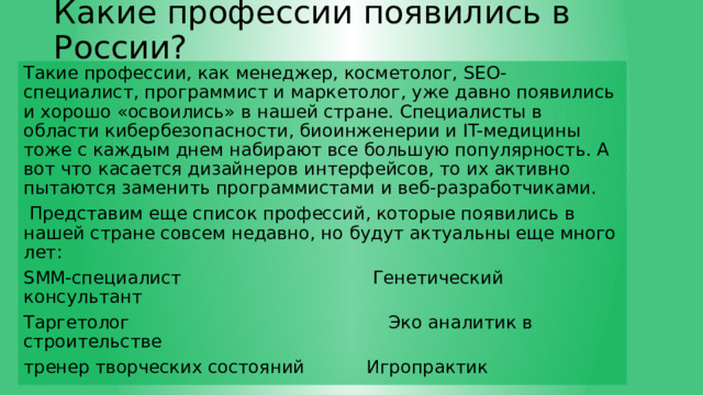 Какие профессии появились в России? Такие профессии, как менеджер, косметолог, SEO-специалист, программист и маркетолог, уже давно появились и хорошо «освоились» в нашей стране. Специалисты в области кибербезопасности, биоинженерии и IT-медицины тоже с каждым днем набирают все большую популярность. А вот что касается дизайнеров интерфейсов, то их активно пытаются заменить программистами и веб-разработчиками.  Представим еще список профессий, которые появились в нашей стране совсем недавно, но будут актуальны еще много лет: SMM-специалист Генетический консультант Таргетолог Эко аналитик в строительстве тренер творческих состояний Игропрактик 