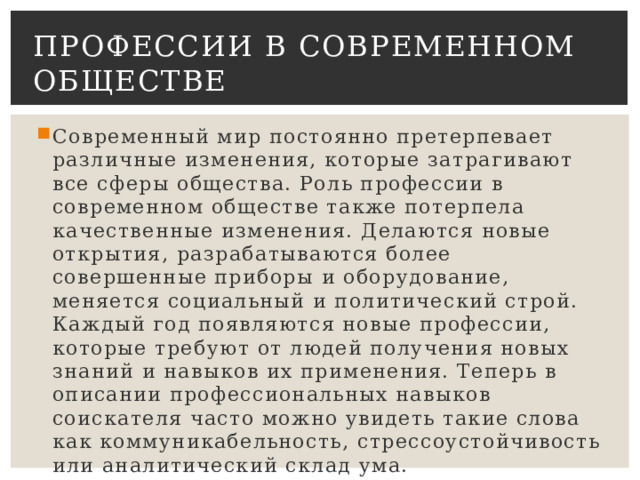 Профессии в современном обществе Современный мир постоянно претерпевает различные изменения, которые затрагивают все сферы общества. Роль профессии в современном обществе также потерпела качественные изменения. Делаются новые открытия, разрабатываются более совершенные приборы и оборудование, меняется социальный и политический строй. Каждый год появляются новые профессии, которые требуют от людей получения новых знаний и навыков их применения. Теперь в описании профессиональных навыков соискателя часто можно увидеть такие слова как коммуникабельность, стрессоустойчивость или аналитический склад ума. 