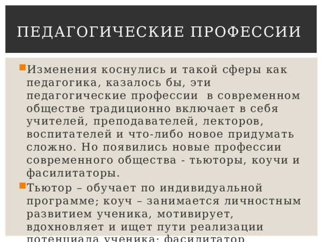 Педагогические профессии Изменения коснулись и такой сферы как педагогика, казалось бы, эти педагогические профессии  в современном обществе традиционно включает в себя учителей, преподавателей, лекторов, воспитателей и что-либо новое придумать сложно. Но появились новые профессии современного общества - тьюторы, коучи и фасилитаторы. Тьютор – обучает по индивидуальной программе; коуч – занимается личностным развитием ученика, мотивирует, вдохновляет и ищет пути реализации потенциала ученика; фасилитатор занимается социальной адаптацией. 